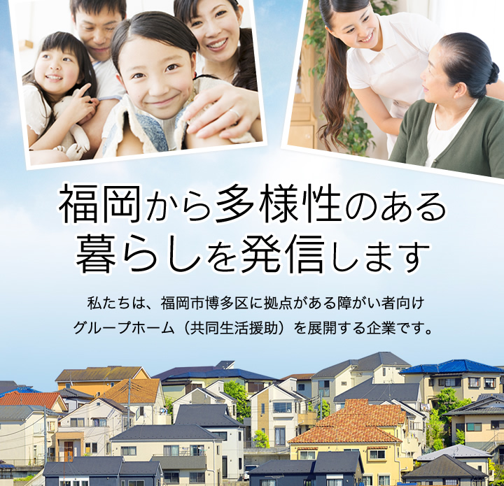 福岡から多様性のある暮らしを発信します　私たちは、福岡市博多区に拠点がある障がい者向けグループホーム（共同生活援助）を展開する企業です。